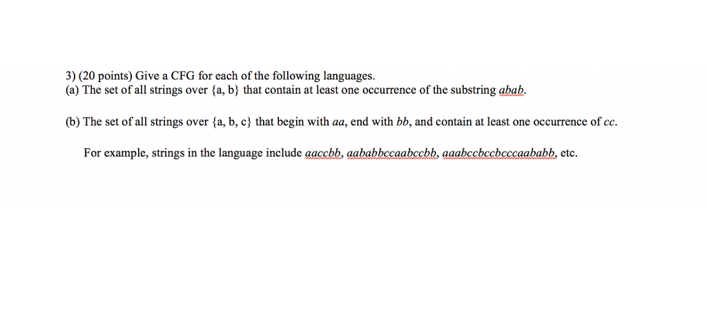 3) (20 points) Give a CFG for each of the following languages. (a) The set of all strings over fa, b; that contain at least one occurrence of the substring abab (b) The set of all strings over ta, b, c} that begin with aa, end with bb, and contain at least one occurrence of ce. For example, strings in the language include aaccbb, aahabbccaabecbb, aaabechccheccaababb, etc.