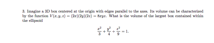 3. Imagine a 3D box centered at the origin with edges parallel to the axes. Its volume can be characterized by the function V(z, y, z) = (2z)(2y)(2z) = 8zyz. what is the volume of the largest box contained within the ellipsoid z2 y2 z2