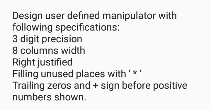 Design user defined manipulator with following specifications: 3 digit precision 8 columns width Right justified Filling unused places with* Trailing zeros and+ sign before positive numbers shown.