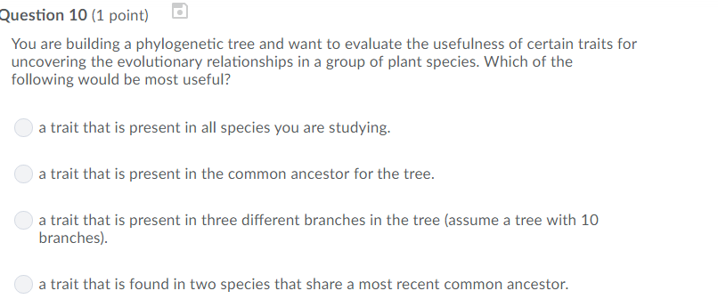 Question 10 (1 point)b You are building a phylogenetic tree and want to evaluate the usefulness of certain traits for uncovering the evolutionary relationships in a group of plant species. Which of the following would be most useful? a trait that is present in all species you are studying a trait that is present in the common ancestor for the tree. a trait that is present in three different branches in the tree (assume a tree with 10 branches) a trait that is found in two species that share a most recent common ancestor