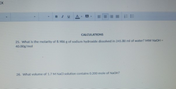 CALCULATIONS 25. What is the molarity of 8.986 g of sodium hydroxide dissolved in 245.80 ml of water? MW NaOH- 40.00g/mol 26. What volume of 1.7 M NaCI solution contains 0.200 mole of NaoH?