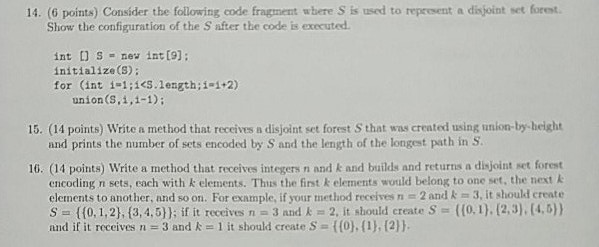 14. (6 points) Consider the following code fragment where S is used to represent a disjoint set forest. Show the configuration of the S after the code is executed. int [] S = new int [9]; initialize(S); for (int į-1;jcs.length ; İ1+2) union(S,1,1-1); 15. (14 points) Write a method that receives a disjoint set forest S that was created using union-by beight and prints the number of sets encoded by S and the length of the longest path in S. 10. (14 points) Write a method that receives integers n and k and builds and returns a disjoint set forest encoding n sets, each with k elements. Thius the first k elements would belong to one set, the next k elements to another, and so on. For example, if your method receives n 2 and k 3, it should create s-n {(0,1,2), {3,4,5)); if it receives n a 3 and k 2, it should create S-((0, i }.(2,3). [4,5)) and if it receives n 3 and k 1 it should create S t(0),(), (2)