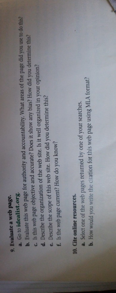 9. Evaluate a web page. a. Go to idealist.org b. Evaluate this web page for authority and accountability. What areas of the page did you use to do this? c. Is this web page objective and accurate? Does it show any bias? How did you determine this? d. Describe the organization of the web site. Is it well organized in your opinion? e. Describe the scope of this web site. How did you determine this? f. Is the web page current? How do you know? 10. Cite online resources. a. Select one of the web pages returned by one of your searches. b. How would you write the citation for this web page using MLA format?