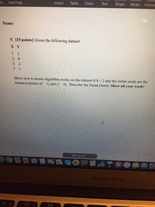 m Add Page Insert Table Chart Text Shape Media Comm Name: 5. 115 pointsl Given the following dataset x Y Show how k-means algorithm works on this dataset if k 2 and the initial seeds are the instances/points (0 1) and (1 0). Describe the found cluster. Show all your work 221 wonds