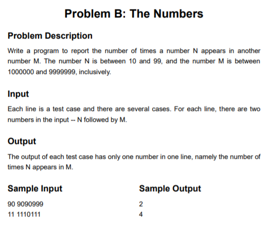 Problem B: The Numbers Problem Description Write a program to report the number of times a number N appears in another number M. The number N is between 10 and 99, and the number M is between 1000000 and 9999999, inclusively. Input Each line is a test case and there are several cases. For each line, there are two numbers in the input N followed by M Output The output of each test case has only one number in one line, namely the number of times N appears in M. Sample Output 2 4 Sample Input 90 9090999