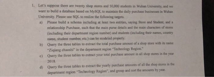 Lets suppose there are twenty shop stores and 50,000 students in Wuhan University, and we want to build a database based on MySQL to maintain the daily purchase businesses in Wuhan University. Please use SQL to realize the following targets a) 1. Please build a schema including at least two entities, saying Store and Student, and a relationship Purchase, such that the main purse details and the main characters of stores (including their department region number) and students (including their names, country name, student number, etc.) can be modeled properly Query the three tables to extract the total 

<div class=