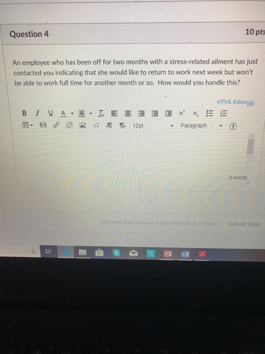 Question 4 10 pts An employee who has been off for two months with a stress-related ailment has just contacted you indicating that she would like to return to work next week but wont be able to work full time for another month or so. How would you handle this? HTML Editor - Paragraph 0 words No new data to save. Last checked at 1:56a m Submit Quiz