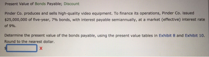 Present Value of Bonds Payable; Discount Pinder Co. produces and sells high-quality video equipment. To finance its operations, Pinder Co. issued $25,000,000 of five-year, 7% bonds, with interest payable semiannually, at a market (effective) interest rate of 9%. Determine the present value of the bonds payable, using the present value tables in Exhibit 8 and Exhibit 10. Round to the nearest dollar.