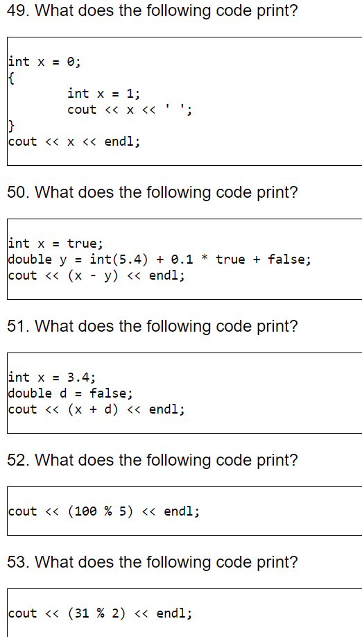 49. What does the following code print? int x - 0; int x = 1; cout <<x << cout << x << endl; 50. What does the following code print? int x = true; double y -int (5.4) 0.1 * true false; cout << (x - y) << endl; 51. What does the following code print? int x = 3.4; double dfalse; cout << (x + d) << endl; 52. What does the following code print? cout ?? (1ee % 5) ?? endl; 53. What does the following code print? cout << (31 % 2) << endl;