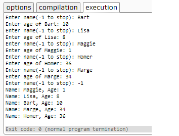 optionscompilation execution Enter name(-1 to stop): Bart Enter age of Bart: 10 Enter name(-1 to stop): Lisa Enter age of Lisa: 8 Enter name(-1 to stop): Maggie Enter age of Maggie: 1 Enter name(-1 to stop): Homer Enter age of Homer: 36 Enter name(-1 to stop): Marge Enter age of Marge: 34 Enter name(-1 to stop): -1 Name: Maggie, Age: 1 Name: Lisa, Age: 8 Name: Bart, Age: 10 Name: Marge, Age: 34 Name: Homer, Age: 36 0 Exit code: e (normal program termination)