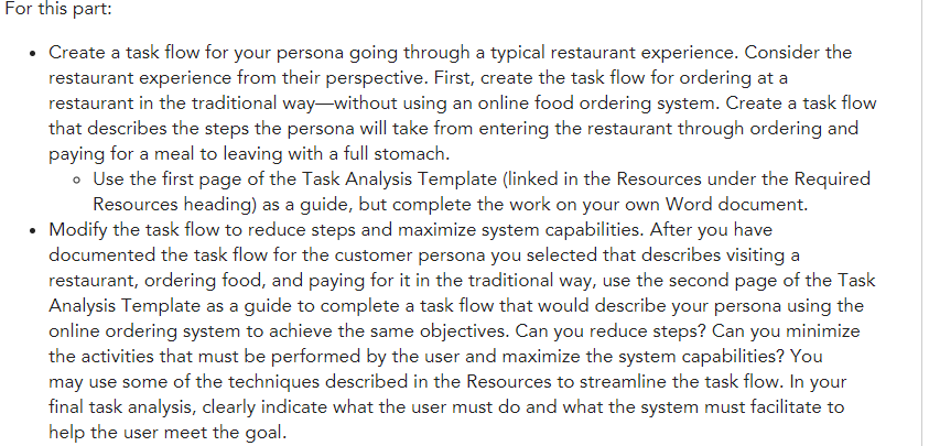 For this part: create a task flow for your persona going through a typical restaurant experience. consider the restaurant experience from their perspective. first, create the task flow for ordering at a restaurant in the traditional way-without using an online food ordering system. create a task flow es the steps the persona will take from entering the restaurant through ordering and paying for a meal to leaving with a full stomach ° use the first page of the task analysis template (linked in the resources under the required resources heading) as a guide, but complete the work on your own word document. modify the task flow to reduce steps and maximize system capabilities. after you have documented the task flow for the customer persona you selected that describes visitinga restaurant, ordering food, and paying for it in the traditional way, use the second page of the task analysis template as a guide to complete a task flow that would describe your persona using the online ordering system to achieve the same objectives. can you reduce steps? can you minimize the activities that must be performed by the user and maximize the system capabilities? you may use some of the techniques described in the resources to streamline the task flow. in your final task analysis, clearly indicate what the user must do and what the system must facilitate to help the user meet the goal.