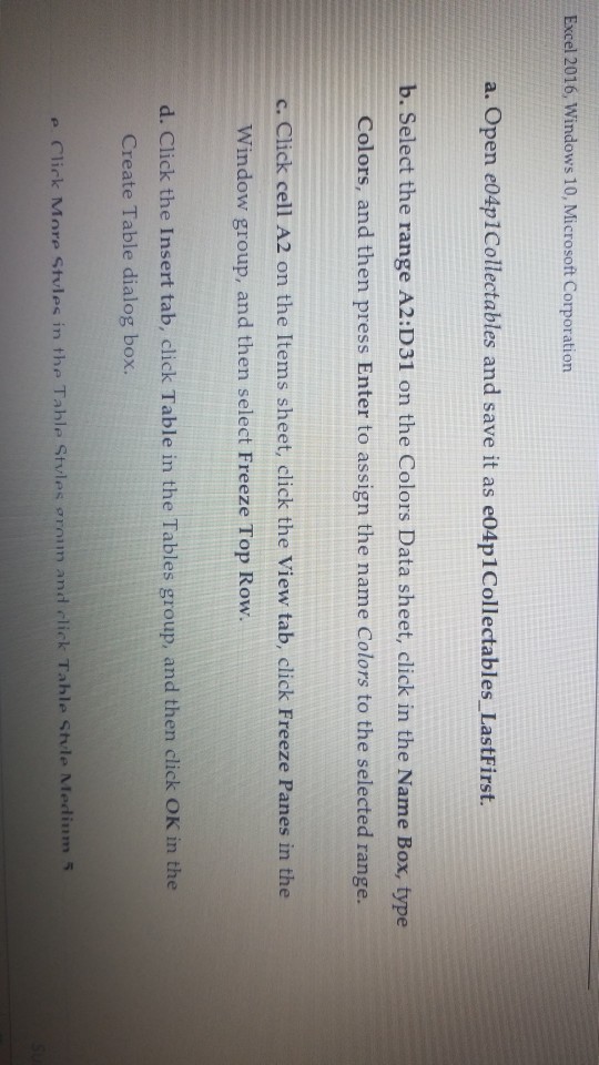 Excel 2016, Windows 10, Microsoft Corporation a. Open e04p1Collectables and save it as e04p1Collectables LastFirst. b. Select the range A2:D31 on the Colors Data sheet, click in the Name Box, type Colors, and then press Enter to assign the name Colors to the selected range. c. Click cell A2 on the Items sheet, click the View tab, click Freeze Panes in the Window group, and then select Freeze Top Row. d. Click the Insert tab, click Table in the Tables group, and then click OK in the Create Table dialog box. e C??rk Mnre stvles in the 

<div class=
