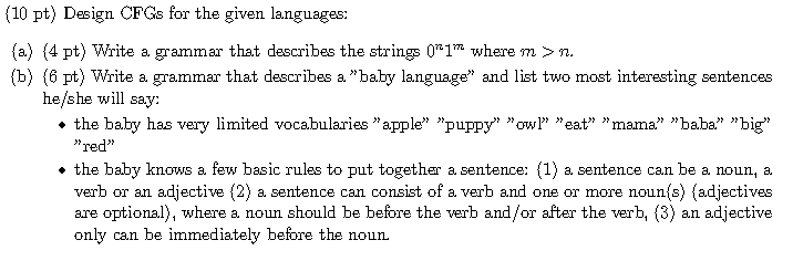 (10 pt) Design CFGs for the given languages: (a) (4 pt) Write a grammar that describes the strings 01Tm where m >n (b) (6 pt) Write a grammar that describes a. baby language and list two most interesting sentences he/she will say: the baby has very limited vocabularies apple puppy w eat mama baba big red the baby knows a few basic rules to put together a sentence: (1) a sentence can be a noun, a. verb or an adjective (2) a sentence can consist of a verb and one or more nounfs) (adjectives are optional), where a. noun should be before the verb and/or after the verb, (3) an adjective only can be immediately before the noun.
