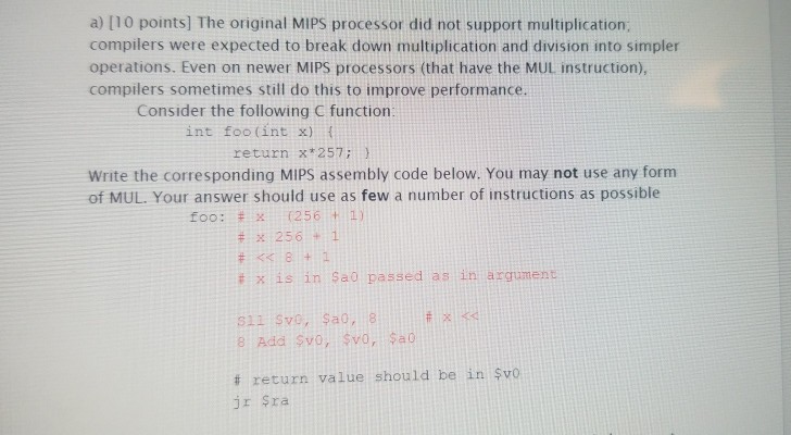 a) [10 points] The original MIPS processor did not support multiplication; compilers were expected to break down multiplicati