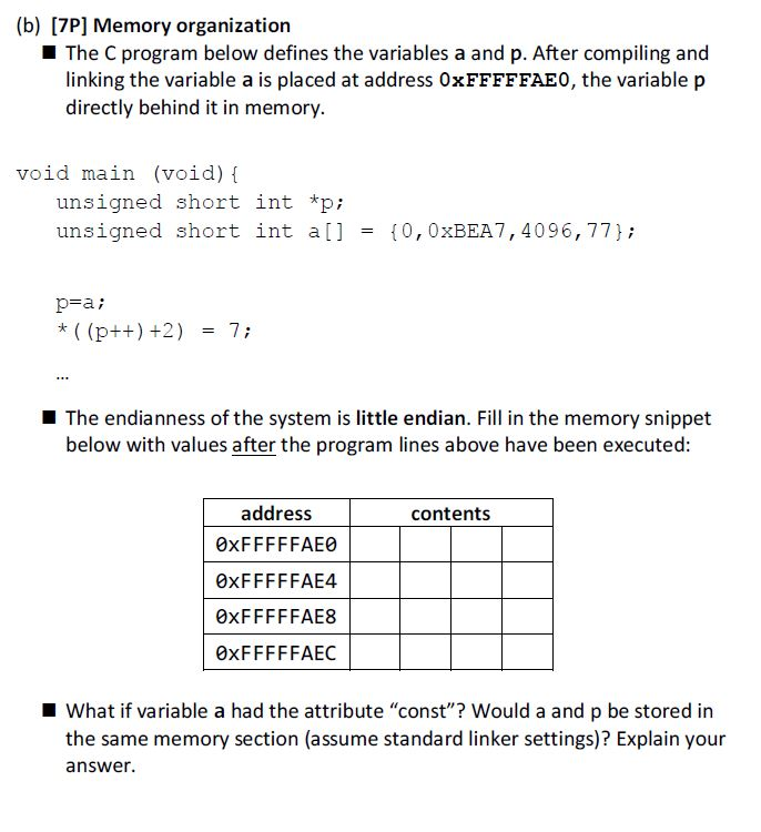 (b) [7P] Memory organization The C program below defines the variables a and p. After compiling and linking the variable a is placed at address 0xFFFFFAEO, the variable p directly behind it in memory. void main (void) [ unsigned short int *p unsigned short int a0, 0xBEA7,4096, 77; p-a: The endianness of the system is little endian. Fill in the memory snippet below with values after the program lines above have been executed: address 0xFFFFFAE0 0xFFFFFAE4 0xFFFFFAE8 0xFFFFFAEC contents What if variable a had the attribute const? Would a and p be stored in the same memory section (assume standard linker settings)? Explain your answer.