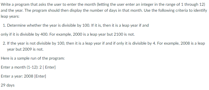 Write a program that asks the user to enter the month (letting the user enter an integer in the range of 1 through 12) and the year. The program should then display the number of days in that month. Use the following criteria to identify eap years: 1. Determine whether the year is divisible by 100. If it is, then it is a leap year if and only if it is divisible by 400. For example, 2000 is a leap year but 2100 is not CDI 2. If the year is not divisible by 100, then it is a leap year if and if only it is divisible by 4. For example, 2008 is a leap year but 2009 is not. Here is a sample run of the program: Enter a month (1-12): 2 [ Enter] Enter a year: 2008 [Enterl 29 days