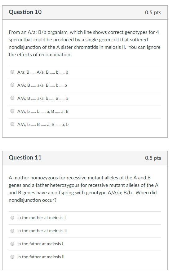 Question 10 0.5 pts From an A/a; B/b organism, which line shows correct genotypes for 4 sperm that could be produced by a single germ cell that suffered nondisjunction of the A sister chromatids in meiosis II. You can ignore the effects of recombination. A/A; B.. a/a; b. B. .b A/A: b . a; b Question 11 0.5 pts A mother homozygous for recessive mutant alleles of the A and B genes and a father heterozygous for recessive mutant alleles of the A and B genes have an offspring with genotype A/A/a; B/b. When did nondisjunction occur? in the mother at meiosis in the mother at meiosis I in the father at meiosisI in the father at meiosisI