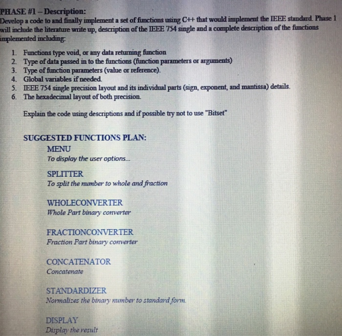 PHASE #1-Description: Develop a code to and finally implement a set of functions using C++ that would implement the IEHE standard Phase 1 will inchude the literature write up, description of the IEEE 754 single and a complete description of the fiunctions 1. Functions type void, or any data returning function 2. Type of data passed in to the functions (function parameters or aiguments) 3. Type of function parameters (value or reference) 4. Global variables if needed. 5. IEEE 754 single precision layout and its individual parts (sign, exponent, and mantissa) details. 6. The hexadecimal layout of both 

<div class=