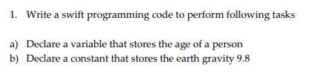1. Write a swift programming code to perform following tasks a) Declare a variable that stores the age of a person b) Declare a constant that stores the earth gravity 9.8