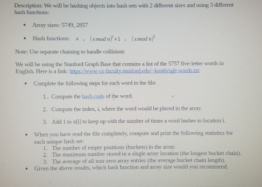 Description: We will be hashing objects into hash sets with 2 different sizes and using 3 different hash functions: .Array sizes: 5749, 2857 . Hash functions: x (xmod n +1 (xmod n Note: Use separate chaining to handle collisions We will be using the Stanford Graph Base that contains a list of the 5757 five-letter words in English. Here is a link: httpslwwwess faculty.stanford.educknuthisgh words.txt Complete the following steps for each word in the file: . 1. Compute the hash code of the word 2. Compute the index, i, where the word would be placed 

<div class=