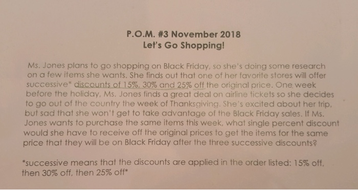 Р.О.М. #3 November 2018 Lets Go Shopping! Ms. Jones plans to go shopping on Black Friday, so shes doing some research on a few items she wants. She finds out that one of her favorite stores will offer successive* discounts of15%,30% and25% off the original price. One week before the holiday, Ms. Jones finds a great deal on airline tickets so she decides to go out of the country the week of Thanksgiving. Shes excited about her trip, but sad that she wont get to take advantage of the Black Friday sales. If Ms Jones wants to purchase the same items this week, what single percent discount would she have to receive off the original prices to get the items for the same price that they will be on Black Friday after the three successive discounts? successive means that the discounts are applied in the order listed: 15% off. then 30% off, then 25% off*