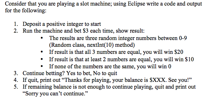 Consider that you are playing a slot machine; using Eclipse write a code and output for the following: 1. 2. Deposit a positive integer to start Run the machine and bet S3 each time, show result: .The results are three random integer numbers between 0-9 (Random class, nextInt(10) method) If result is that all 3 numbers are equal, you will win $20 *If result is that at least 2 numbers are equal, you will win $10 If none of the numbers are the same, you will win 0 3. 4. 5. Continue betting? Yes to bet, No to quit If quit, print out Thanks for playing, your balance is SXXX. See you! If remaining balance is not enough to continue playing, quit and print out Sorry you cant continue.