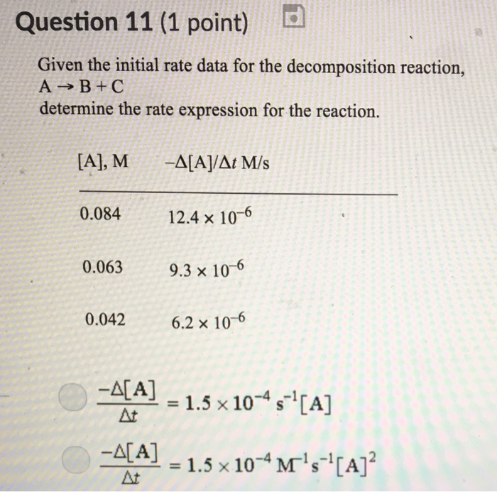Question 11 (1 point) Given the initial rate data for the decomposition reaction, A→B+C determine the rate expression for the reaction. A], M-A[AIAt M/s 0.084 12.4 × 10-6 0.063 0.042 6.2 × 10-6 9.3 x 10-6 -A[A] At = 1.5 × 10-4 S-1 [A] = 1.5 × 10-4 MT4 [A]2 At