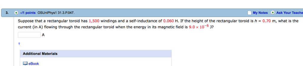 3. -/1 points OSUniPhys1 31.3.P.047 My Notes Ask Your Teache Suppose that a rectangular toroid has 1,500 windings and a self-inductance of 0.060 H. If the height of the rectangular toroid is h current (in A) flowing through the rectangular toroid when the energy in its magnetic field is 9.0x 106 J 0.70 m, what is the Additional Materials eBook