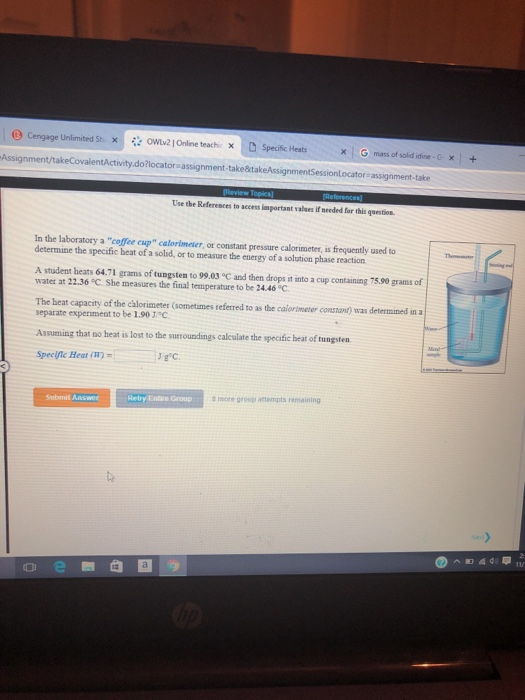 9 Cengage Unlimited St. x:( 않owlv2lOnline teach, D Specific Heats X G mass of sold iie-C 5€ + Assignment/takeCovalentActivity.do?locator assignment-take&takeAssignmentSessionLocator assignment-take Use the References to access important valses if neded for this question. In the laboratory a coffee cup calormeter, or constant pressure calorimeter, is frequently used to determine the specific beat of a solid, or to measure the energy of a solution phase reaction A student heats 64.71 grams of tungsten to 99.03 °C and then drops it into a cup containing 75.90 grams of water at 22.36 °C She measures the final temperature to be 24.46 °C The heat capacity of the cålorimeter (sometimes referred to as the caiortmeter constont) was determined in a separate experiment to be 1.90 J Assuming that no heat is lost to the surroundings calculate the specific heat of tungsten Relry Entire Group more group attempts remaining Submil Answer