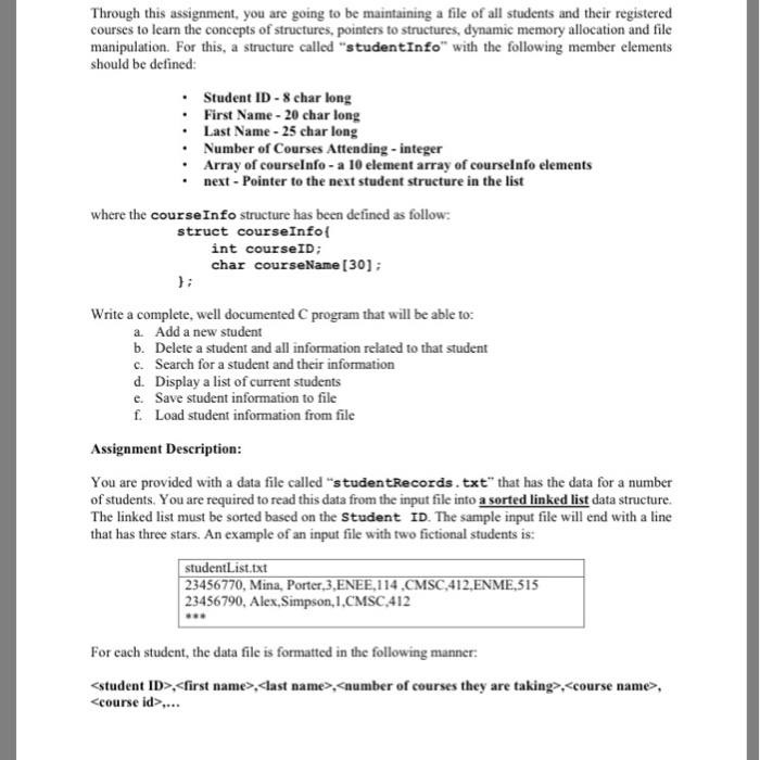 Through this assignment, you are going to be maintaining a file of all students and their registered courses to learn the concepts of structures, pointers to structures, dynamic memory allocation and file manipulation. For this, a structure called studentInfo with the following member elements should be defined Student ID 8 char long First Name 20 char long Last Name 25 char long Number of Courses Attending-integer Array of courselnfo-a 10 element array of courselnfo elements next Pointer to the next student structure in the list where the courseInfo structure has been defined as follow: struct courseInfo int courseID 

<div class=