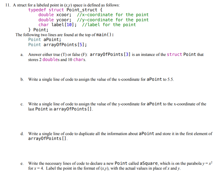 11. A struct for a labeled point in (xy) space is defined as follows: typedef struct Point_struct t double xcoor I/x-coordinate for the point double ycoor; //y-coordinate for the point char label [10]; //label for the point Point; Point aPoint; Point arrayOfPoints[51 Answer either true (T) or false (F): arrayOfPoints [3] is an instance of the struct Point that a. stores 2 doubles and 10 chars. b. Write a single line of code to assign the value of the x-coordinate for aPoint to 5.5. Write a single line of code to assign the value of the y-coordinate for aPoint to the x-coordinate of the last Point in arrayOfPoints[1. c. Write a single line of code to duplicate all the information about aPoint and store it in the first element of arrayOfPoints Il d. e. Write the necessary lines of code to declare a new Point called aSquare, which is on the parabola yx forx-4. Label the point in the format of (x.y), with the actual values in place ofx and y.
