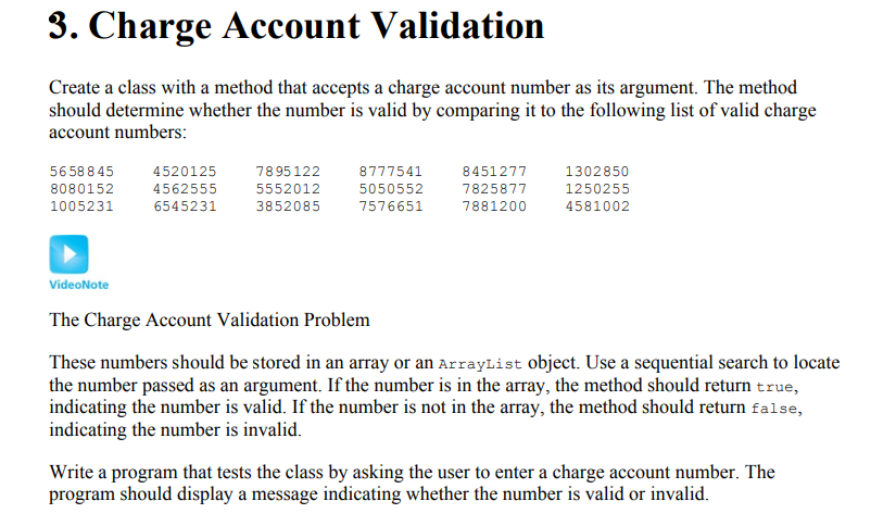 harge Account Validation Create a class with a method that accepts a charge account number as its argument. The method should determine whether the number is valid by comparing it to the following list of valid charge account numbers 5658845 8080152 1005231 4520125 4562555 6545231 7895122 5552012 3852085 8777541 5050552 7576651 8451277 7825877 7881200 1302850 1250255 4581002 VideoNote The Charge Account Validation Problem These numbers should be stored in an array or an ArrayList object. Use a sequential search to locate the number passed as an argument. If the number is in the array, the method should return true, indicating the number is valid. If the number is not in the array, the method should return false, indicating the number is invalid. Write a program that tests the class by asking the user to enter a charge account number. The program should display a message indicating whether the number is valid or invalid.