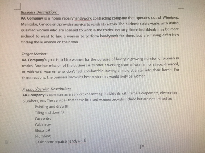 Business Description AA Company is a home repair/handywork contracting company that operates out of Winnipeg Manitoba, Canada and provides service to residents within. The business solely works with skilled, qualified women who are licensed to work in the trades industry. Some individuals may be more inclined to want to hire a woman to perform handywork for them, but are having difficulties finding these women on their own. Target Market: AA Companys goal is to hire women for the purpose of having a growing number of women in trades. Another mission of the business is to offer a working team of women for single, divorced or widowed women who dont feel comfortable inviting a male stranger into their home. For those reasons, the business knows its best customers would likely be women Product/Service Description AA Company is operates as a service; connecting individuals with female carpenters, electricians, plumbers, etc. The services that these licensed women provide include but are not limited to: Painting and drywall Tiling and flooring Carpentry Cabinetry Electrical Plumbing Basic home repairs/handyword