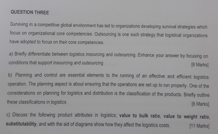 QUESTION THREE Surviving in a competitive global environment has led to organizations developing survival strategies which focus on organizational core competencies. Outsourcing is one such strategy that logistical organizations have adopted to focus on their core competencies. a) Briefly differentiate between logistics insourcing and outsourcing. Enhance your answer by focusing on conditions that support insourcing and outsourcing b) Planning and control are essential elements to the running of an effective and efficient logistics operation. The planning aspect is about ensuring that the operations are set up to run properly. One of the considerations on planning for logistics 

<div class=