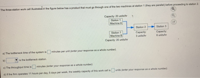 in the figure below has a product that must go through one of the two machines at station 1 (they are parallel) before proceeding to station 2 Capacity: 20 units/hr s Station 1 Machine A Station 2 Station 1 Machine B Capacity: 20 units/hr Station 3 Capacity 6 units/hr Capacity 3 units/hr a) The bottleneck time of the system is minutes per unit (enter your response as a whole number) b) c) The throughput time is minutes (enter your response as a whole number) d) it the frm operates 11 hours per day, 5 days per week, the weekly capaciy of this work cel is units (enter your response as a whole number) V is the bottieneck station.