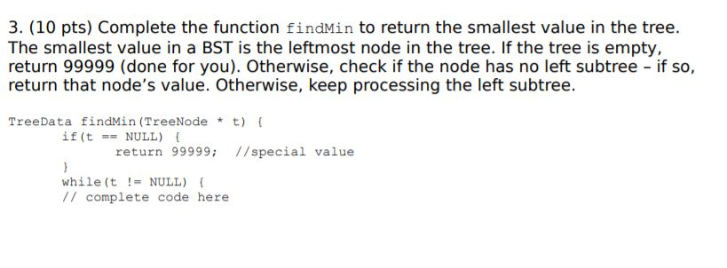 3. (10 pts) Complete the function findMin to return the smallest value in the tree. The smallest value in a BST is the leftmost node in the tree. If the tree is empty. return 99999 (done for you). Otherwise, check if the node has no left subtree if so, return that nodes value. Otherwise, keep processing the left subtree. TreeData findMin (TreeNodet( if (t-= NULL) return 99999; //special value while (t-NULL) // complete code here