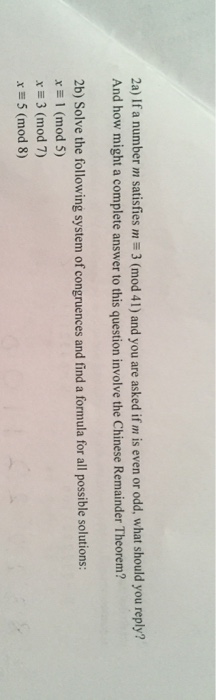 2a) If a number m satisfies m 3 (mod 41) and you are asked if m is even or odd, what should you reply? And how might a complete answer to this question involve the Chinese Remainder Theorem? 2 2b) Solve the following system of congruences and find a formula for all possible solutions: x (mod 5) x3 (mod 7) x 5 (mod 8)