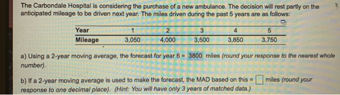 The Carbondale Hospital is considering the purchase of a new ambulance. The decision will rest partly on the anticipated mileage to be driven next year. The miles driven during the past 5 years are as follows: Year 2 4,000 5 3,750 Mileage 3,050 3,500 3,850 a) Using a 2-year moving average, the forecast for year 6 3800 miles (round your response to the nearest whole number). b) If a 2-year moving average is used to make the forecast, the MAD based on this miles (round your response to one decimal place). (Hint: You will have only 3 years of matched data.)