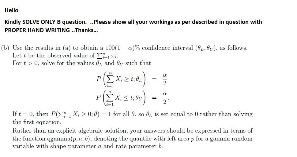 Hello Kindly SOLVE ONLY B question. ..Please show all your workings as per described in question with PROPER HAND WRITING ..Thanks... (b) Use the results in (a) to obtain a 100(1-a)% confidence interval (9Lθυ), as follows. Let t be the observed value of y?1 For t > 0, solve for the values and θυ such that 7L If t 0, then P(Ση-1 Xi > 0,0) 1 for all θ, so θ, is set equal to 0 rather than solving the first equation. Rather than an explicit algebraic solution, your answers should be expressed in terms of the function qgamma p, a, b), denoting the quantile with left area p for a gamma randonm variable with shape parameter a and rate parameter b