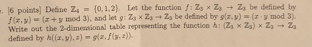 6 points] Define Z4 [0, 1,2). Let the function f: Zs x Z3 Z3 be defined by f (e, y) ( +y mod 3), and let g: Zs x Zs Zs be defined by g(y)y mod 3). Write out the 2-dimensional table representing the function h: (2s x Zo) x ZsZs . x Zs) x Zs Zs defined by h((x, y), 2) g(x, f(v, 2)).