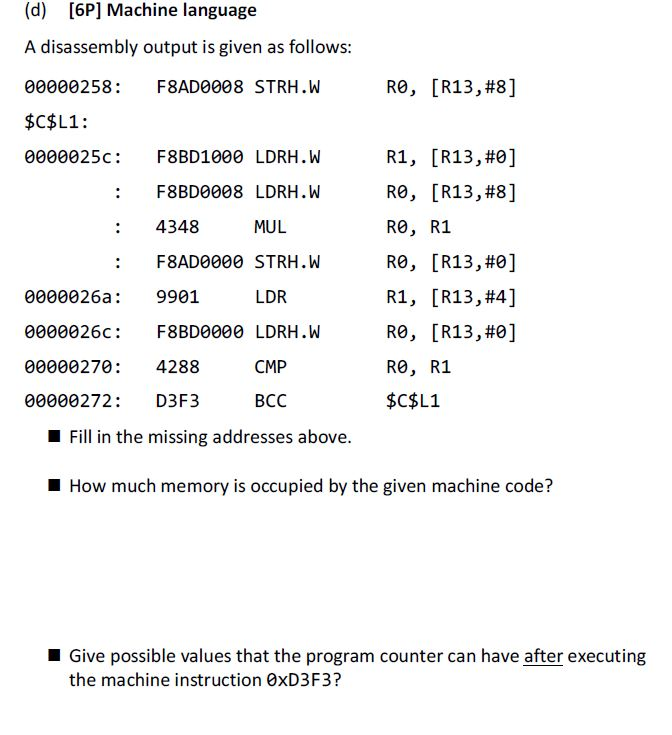 (d) [6P] Machine language A disassembly output is given as follows 00000258 F8AD0008 STRH.W $C$L1: 0000025c F8BD1000 LDRH.W R0 , [R13,#8] R1, [R13,#0] R0, [R13,#8] R0, R1 R0, [R13,#0] R1, [R13,#41 R0 , [R13,#0] R0, R1 $C$L1 : F8BD0008 LDRH.W : 4348 : F8AD0000 STRH.W MUL LDR 0000026a 9901 0000026c F8BD0000 LDRH.W 00000270 4288 00000272: D3F3 CMP BCC Fill in the missing addresses above. How much memory is occupied by the given machine code? Give possible values that the program counter can have after executing the machine instruction 0xD3F3?