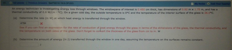 An energy technician is Investigating energy loss through windows. The windowpane of interest is 0. 450 cm thick, has dimensions of 0.92 m x 1.75 m, and has a thermal crdctivity of 0.8 w/(m·°C). On a given cold day, the outside temperature is 0°C and the temperature of the interior surface f the glass is 260 Determine the rate (in W) at which heat energy is transferred through the window. 4784 See yo·ar, find an expression for the rate of conduction of eat energy through the glass in terms of the dimensions ofthe gass, the ter ur 

<div class=