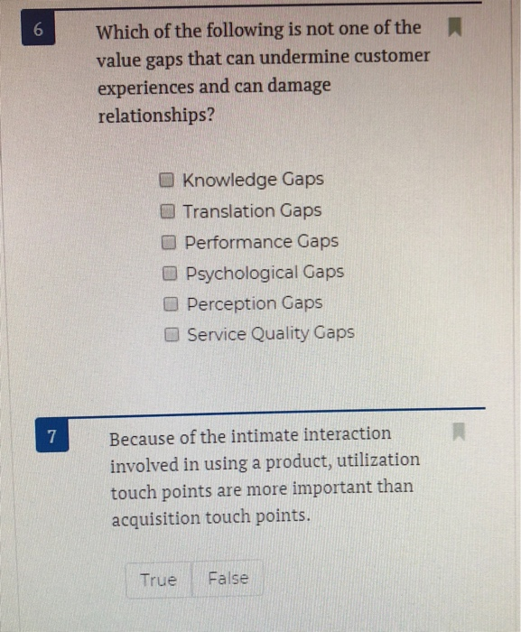 6 Which of the following is not one of the value gaps that can undermine customer experiences and can damage relationships? Knowledge Gaps ■ Translation Gaps Performance Gaps ■ Psychological Gaps O Perception Gaps ■ Service Quality Gaps 7 Because of the intimate interaction involved in using a product, utilization touch points are more important than acquisition touch points True False