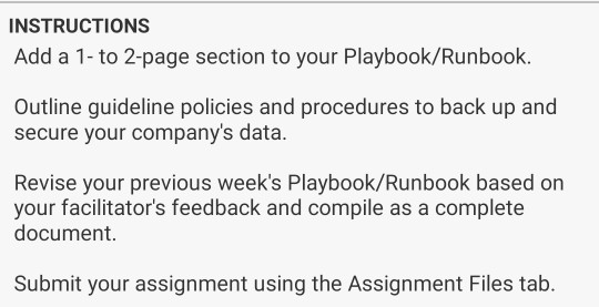 INSTRUCTIONS Add a 1-to 2-page section to your Playbook/Runbook. Outline guideline policies and procedures to back up and secure your companys data. Revise your previous weeks Playbook/Runbook based on your facilitators feedback and compile as a complete document. Submit your assignment using the Assignment Files tab.