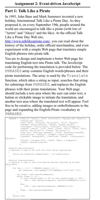 Assignment 2: Event-driven JavaScript Part 1: Talk Like a Pirate In 1995, John Baur and Mark Summers invented a new holiday, International Talk Like a Pirate Day. As they proposed t, on every September 19th, people around the world are encouraged to talk like a pirate (with lots of ATrrs and Ahoys and the like). At the official Talk Like a Pirate Day Web site, you can read about the history of the holiday, order official merchandise, and even experiment English phrases into pirate talk. You are to design and implement a better Web page for translating English 

<div class=