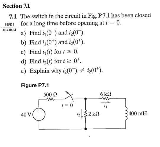 Section 7.1 7.1 The switch in the circuit in Fig. P7.1 has been closed for a long time before opening at t a) Find i1(0) and i2 b) Find i(0+) and i2(0+). c) Find i1(t) for t 2 (0. d) Find i2(t) for t 2 0+. e) Explain why i2(0) i2(0 Figure P7.1 0. PSPICE MULTISIM (0). 500 Ω t=0 40 V 400 mH