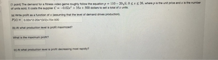 26, where P is the unit price and X is the number (1 pointme demand for a fitness video game roughly follow the equation P = 110-20返0 of units sold. It costs the supplier C =-0.02x2 + 35x + 500 dollars to sell a total ofr units. x (a) Wirite profit as a function of x (assuming that the level of demand drives production). P(x)0.02x 2-20x (3/2)+75x-500 (b) At what production level is profit maximized? What is the maximum profit? (c) At what production level is profit decreasing most rapidly?