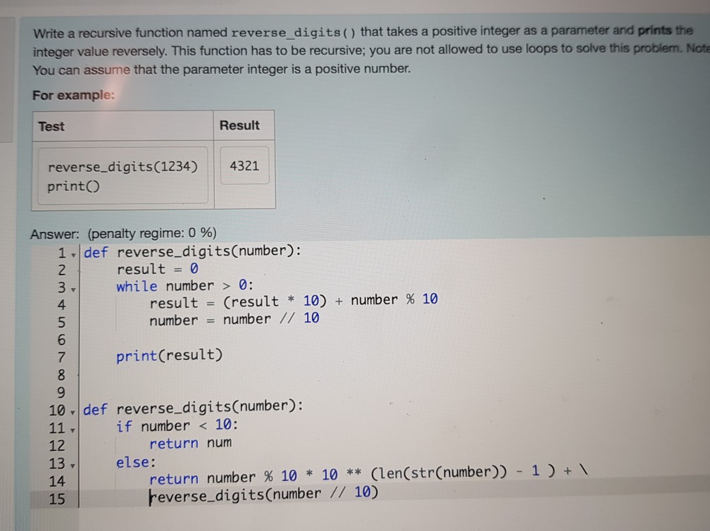 Write a recursive function named reverse_digits() that takes a positive integer as a parameter and prints the integer value reversely. This function has to be recursive; you are not allowed to use loops to solve this problem. Note You can assume that the parameter integer is a positive number. For example: Test Result reverse digits(1234) 4321 printO Answer: (penalty regime: 0 %) 1 def reverse_digits(number): 2 result0 while number0: result (result * 10) + number % 10 number number// 10 4 print(result) 10 def reverse_digitsCnumber): if number 10: return num 12 13v 14 15 else: return number % 10 * 10 ** (len(str(number)) - 1 ) +  beverse_digitsCnumber // 10)