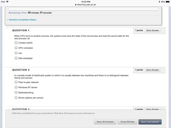 iPad令 12:51 PM 末96%- Remaining Time: 59 minutes, 51 seconds. * Question Completion Status: QUESTION 1 1 points Save Answer When CPU turns to another process, the system must save the state of the old process and load the saved state for the new process ia Context switch CPU scheduler ODisk scheduler QUESTION 2 1 pointsSave Answer Is a simple model of distributed system in which it is usually between two machines and there is no distinguish between clients and servers O Peer to peer network O Windows NT server Multinetworking OAll are options are correct 1 noints Savn Click Save and Submit to save and submit, Click Save All Answers to save all ansvers Save All Answers Close Window Save and Submit