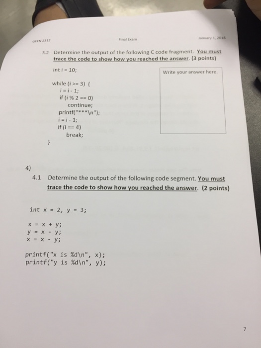 Final Exam lanuary 1, 2018 Determine the output of the following C code fragment. You must trace the code to show how you reached the answer. (3 points) int i = 10; 3.2 Write your answer here. while (i>= 3) { i i-1; if(i%2+= 0) continue; printf( In) i=i-1; if (i = 4) break; 4) 4.1 Determine the output of the following code segment. You must trace the code to show how you reached the answer. (2 points) int x = 2, y 3; x=x+y; y=x-y; x = x -y; printf(x is %dn, x); printf(y is %dn, y);